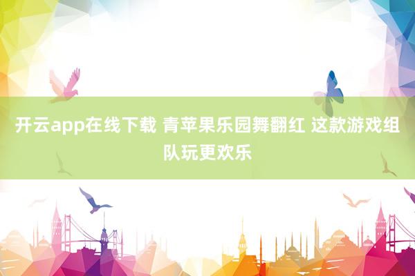 开云app在线下载 青苹果乐园舞翻红 这款游戏组队玩更欢乐