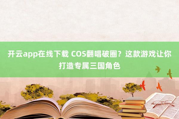 开云app在线下载 COS翻唱破圈？这款游戏让你打造专属三国角色