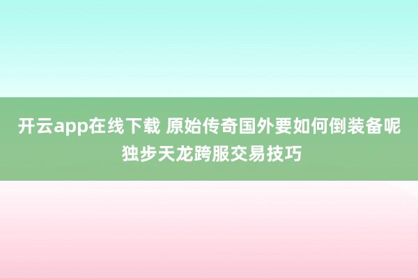 开云app在线下载 原始传奇国外要如何倒装备呢 独步天龙跨服交易技巧