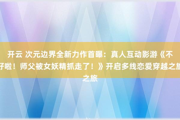 开云 次元边界全新力作首曝：真人互动影游《不好啦！师父被女妖精抓走了！》开启多线恋爱穿越之旅