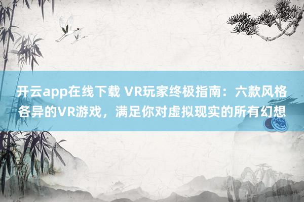 开云app在线下载 VR玩家终极指南：六款风格各异的VR游戏，满足你对虚拟现实的所有幻想