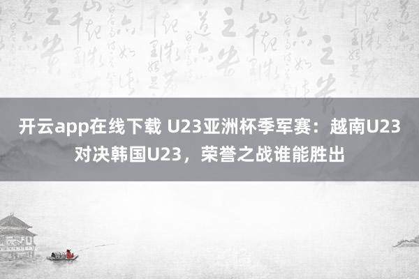 开云app在线下载 U23亚洲杯季军赛：越南U23对决韩国U23，荣誉之战谁能胜出