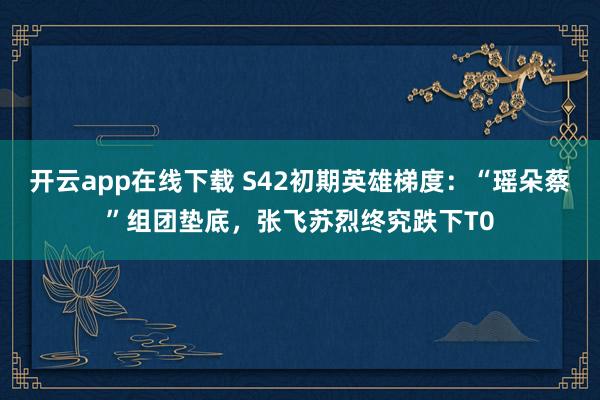 开云app在线下载 S42初期英雄梯度：“瑶朵蔡”组团垫底，张飞苏烈终究跌下T0