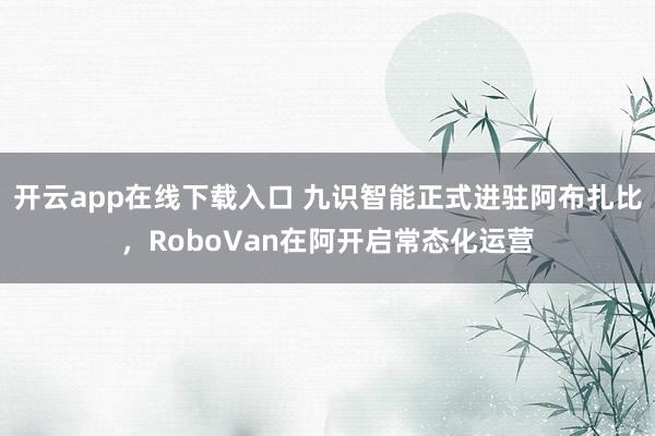 开云app在线下载入口 九识智能正式进驻阿布扎比,RoboVan在阿开启常态化运营