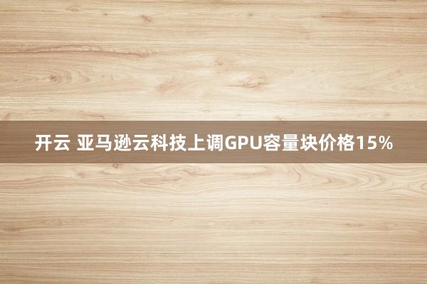开云 亚马逊云科技上调GPU容量块价格15%