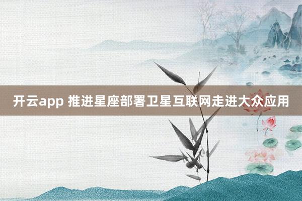 开云app 推进星座部署 卫星互联网走进大众应用