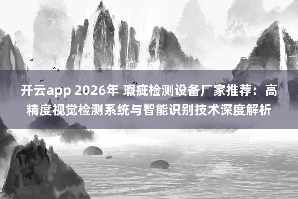 开云app 2026年 瑕疵检测设备厂家推荐：高精度视觉检测系统与智能识别技术深度解析
