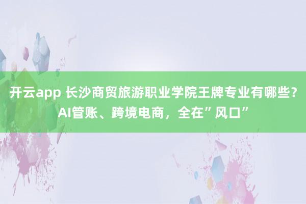 开云app 长沙商贸旅游职业学院王牌专业有哪些？AI管账、跨境电商，全在”风口”