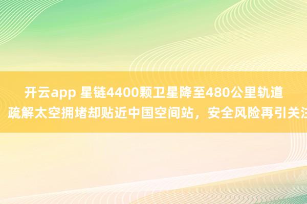 开云app 星链4400颗卫星降至480公里轨道：疏解太空拥堵却贴近中国空间站，安全风险再引关注