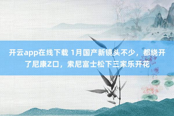 开云app在线下载 1月国产新镜头不少，都绕开了尼康Z口，索尼富士松下三家乐开花