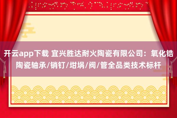 开云app下载 宜兴胜达耐火陶瓷有限公司：氧化锆陶瓷轴承/销钉/坩埚/阀/管全品类技术标杆