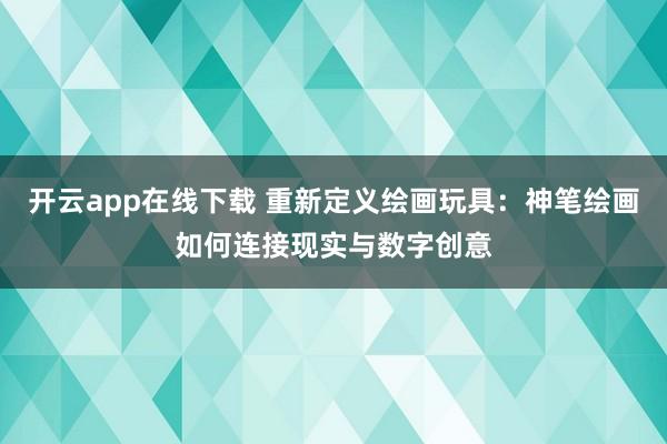 开云app在线下载 重新定义绘画玩具：神笔绘画如何连接现实与数字创意
