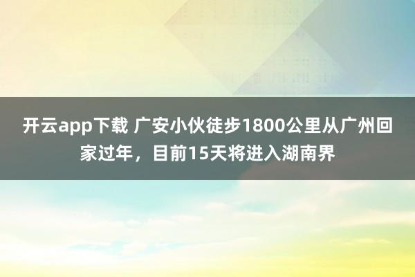 开云app下载 广安小伙徒步1800公里从广州回家过年，目前15天将进入湖南界