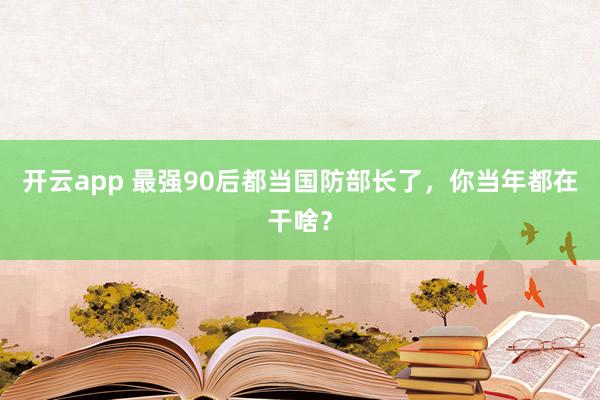 开云app 最强90后都当国防部长了,你当年都在干啥?