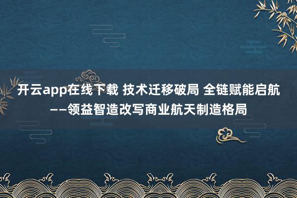 开云app在线下载 技术迁移破局 全链赋能启航——领益智造改写商业航天制造格局