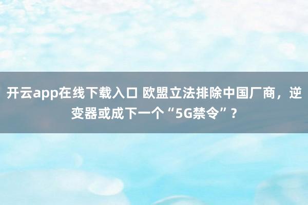 开云app在线下载入口 欧盟立法排除中国厂商，逆变器或成下一个“5G禁令”？
