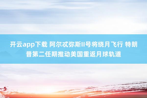开云app下载 阿尔忒弥斯II号将绕月飞行 特朗普第二任期推动美国重返月球轨道