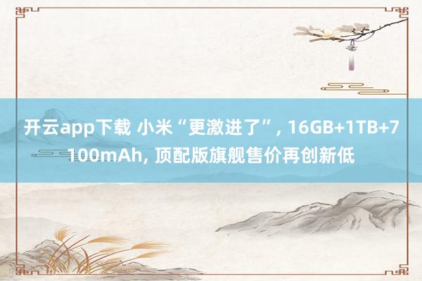开云app下载 小米“更激进了”， 16GB+1TB+7100mAh， 顶配版旗舰售价再创新低