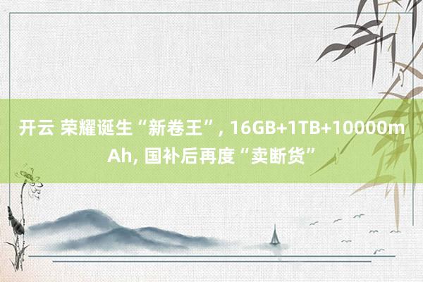 开云 荣耀诞生“新卷王”， 16GB+1TB+10000mAh， 国补后再度“卖断货”