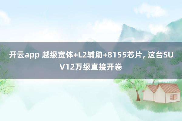 开云app 越级宽体+L2辅助+8155芯片， 这台SUV12万级直接开卷