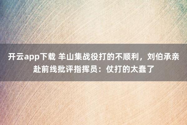 开云app下载 羊山集战役打的不顺利，刘伯承亲赴前线批评指挥员：仗打的太蠢了