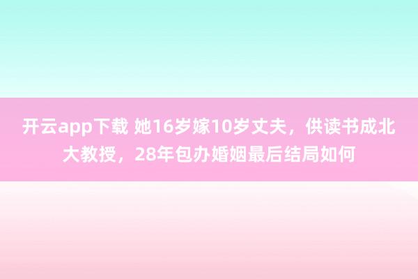 开云app下载 她16岁嫁10岁丈夫，供读书成北大教授，28年包办婚姻最后结局如何