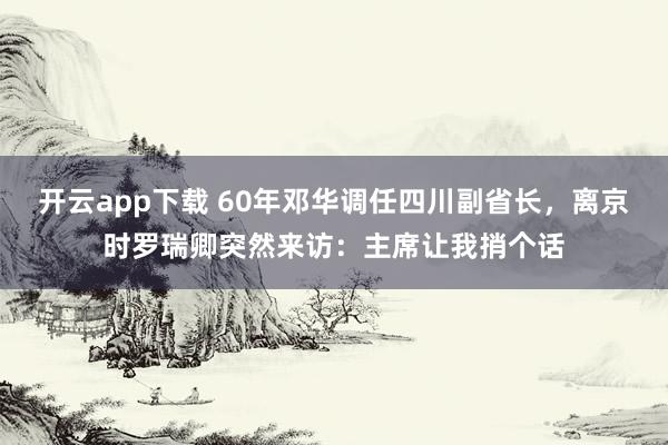开云app下载 60年邓华调任四川副省长，离京时罗瑞卿突然来访：主席让我捎个话