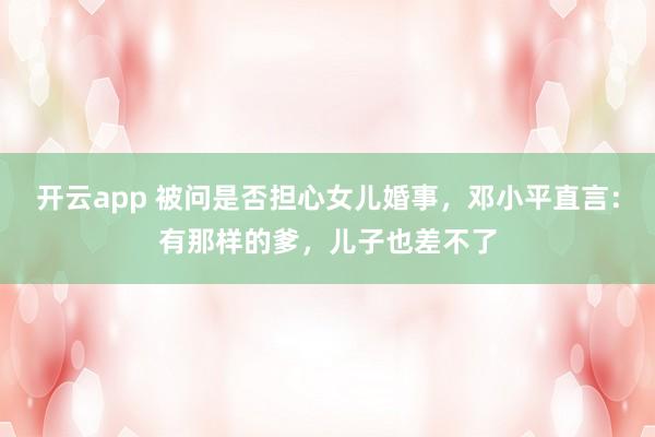 开云app 被问是否担心女儿婚事,邓小平直言:有那样的爹,儿子也差不了