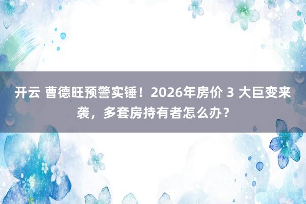 开云 曹德旺预警实锤！2026年房价 3 大巨变来袭，多套房持有者怎么办？