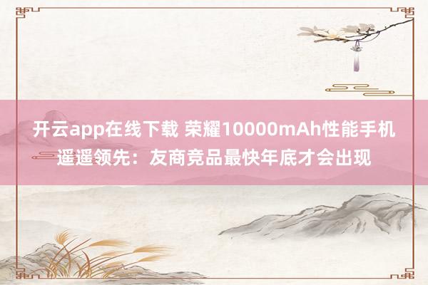 开云app在线下载 荣耀10000mAh性能手机遥遥领先：友商竞品最快年底才会出现