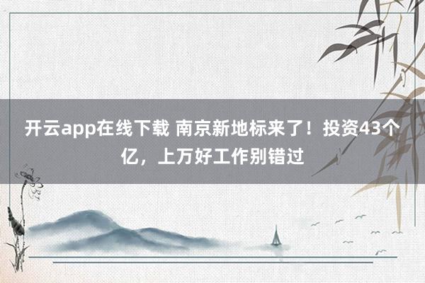 开云app在线下载 南京新地标来了！投资43个亿，上万好工作别错过