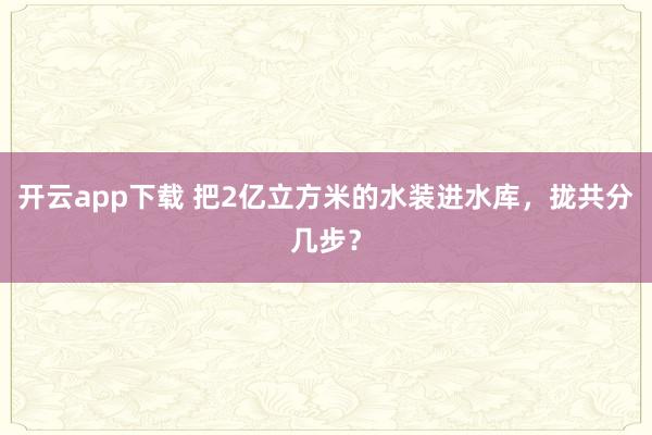 开云app下载 把2亿立方米的水装进水库，拢共分几步？