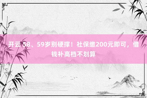 开云 58、59岁别硬撑！社保缴200元即可，借钱补高档不划算