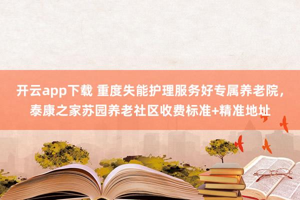 开云app下载 重度失能护理服务好专属养老院，泰康之家苏园养老社区收费标准+精准地址