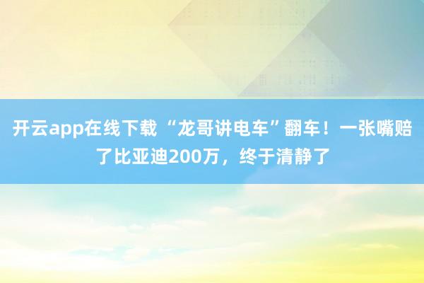 开云app在线下载 “龙哥讲电车”翻车！一张嘴赔了比亚迪200万，终于清静了