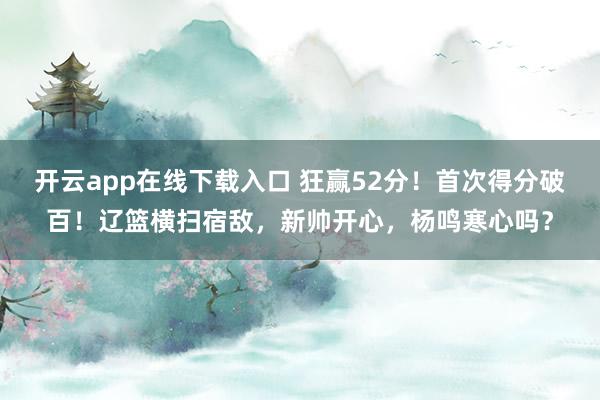 开云app在线下载入口 狂赢52分！首次得分破百！辽篮横扫宿敌，新帅开心，杨鸣寒心吗？