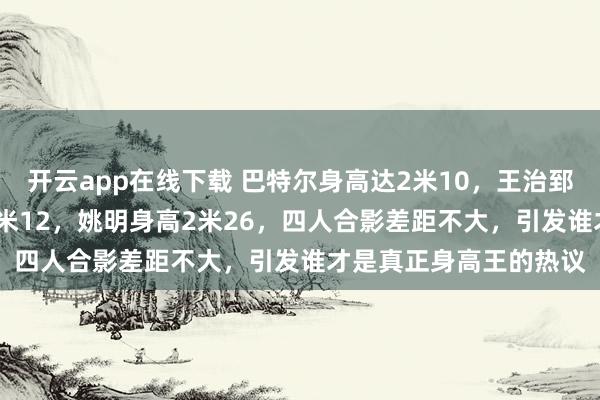 开云app在线下载 巴特尔身高达2米10,王治郅身高2米14,易建联2米12,姚明身高2米26,四人合影差距不大,引发谁才是真正身高王的热议