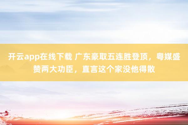 开云app在线下载 广东豪取五连胜登顶,粤媒盛赞两大功臣,直言这个家没他得散