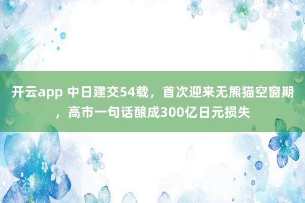 开云app 中日建交54载，首次迎来无熊猫空窗期，高市一句话酿成300亿日元损失