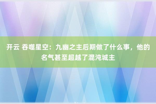开云 吞噬星空:九幽之主后期做了什么事,他的名气甚至超越了混沌城主
