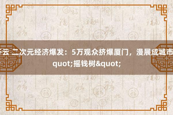 开云 二次元经济爆发：5万观众挤爆厦门，漫展成城市"摇钱树"