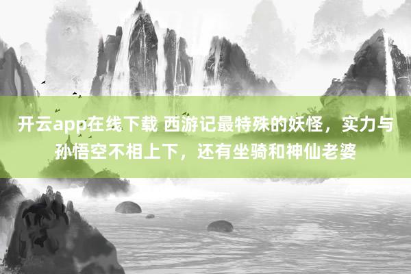 开云app在线下载 西游记最特殊的妖怪,实力与孙悟空不相上下,还有坐骑和神仙老婆