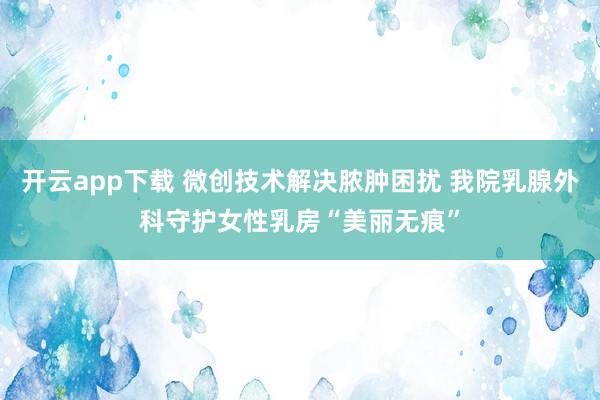 开云app下载 微创技术解决脓肿困扰 我院乳腺外科守护女性乳房“美丽无痕”