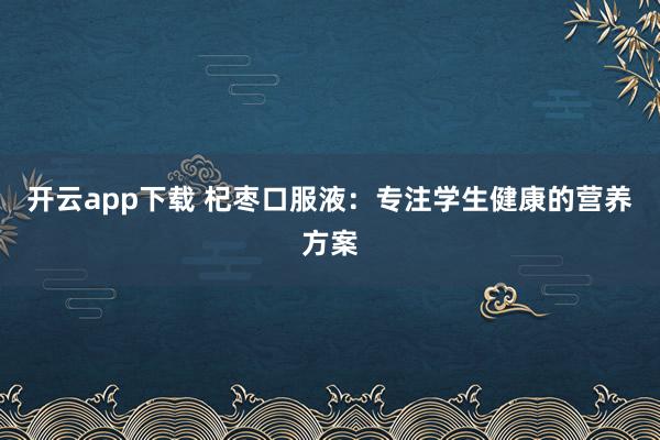开云app下载 杞枣口服液:专注学生健康的营养方案