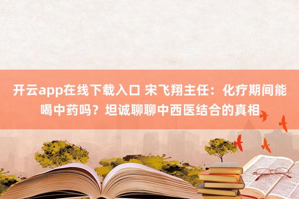 开云app在线下载入口 宋飞翔主任:化疗期间能喝中药吗?坦诚聊聊中西医结合的真相