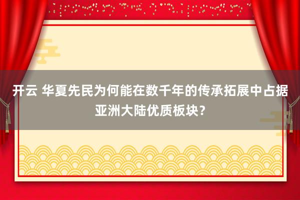 开云 华夏先民为何能在数千年的传承拓展中占据亚洲大陆优质板块?