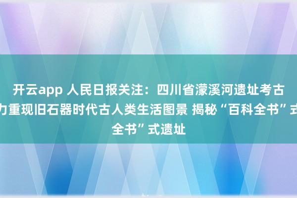 开云app 人民日报关注:四川省濛溪河遗址考古队努力重现旧石器时代古人类生活图景 揭秘“百科全书”式遗址