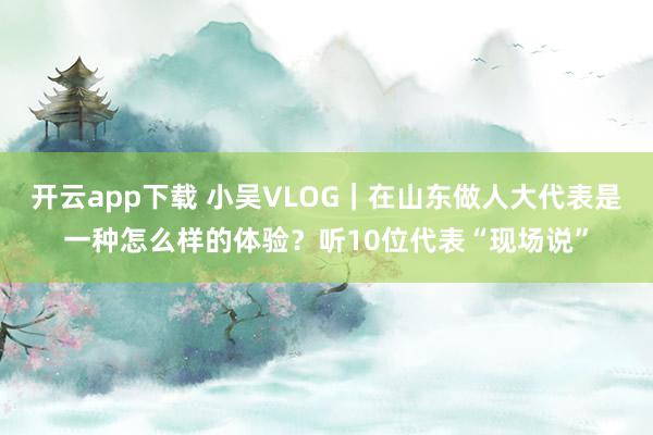开云app下载 小吴VLOG|在山东做人大代表是一种怎么样的体验?听10位代表“现场说”