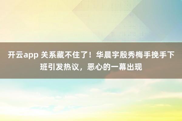 开云app 关系藏不住了!华晨宇殷秀梅手挽手下班引发热议,恶心的一幕出现