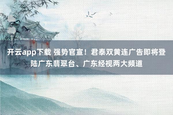 开云app下载 强势官宣!君泰双黄连广告即将登陆广东翡翠台、广东经视两大频道